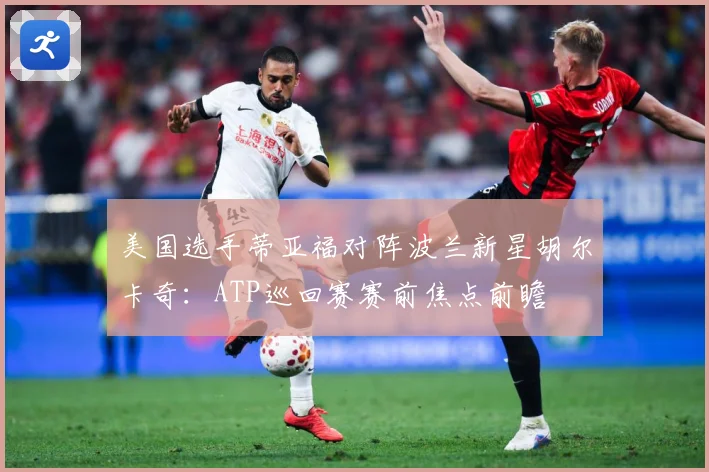 美国选手蒂亚福对阵波兰新星胡尔卡奇：ATP巡回赛赛前焦点前瞻