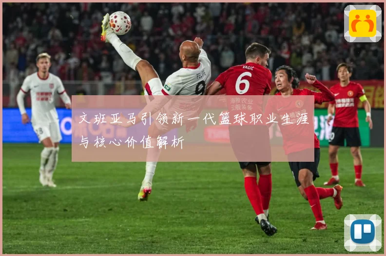 文班亚马引领新一代篮球职业生涯与核心价值解析