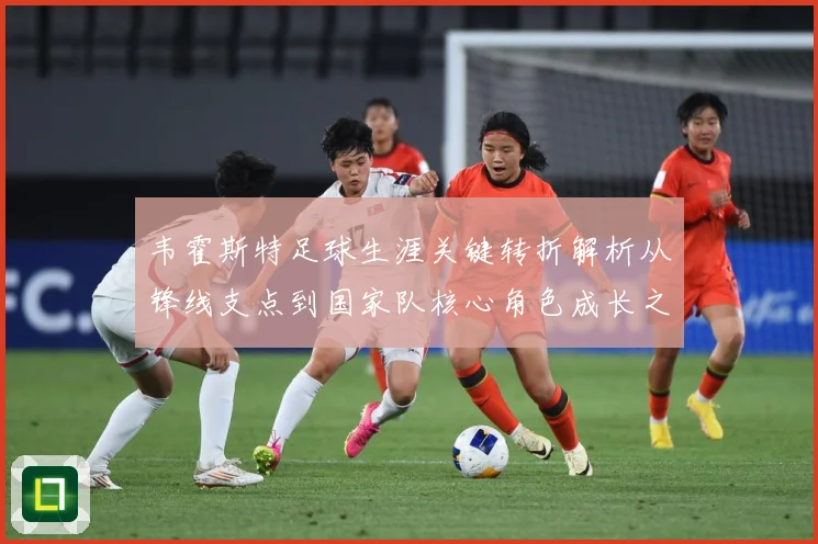 韦霍斯特足球生涯关键转折解析从锋线支点到国家队核心角色成长之路