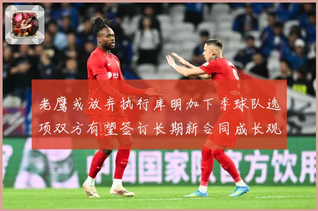 老鹰或放弃执行库明加下季球队选项双方有望签订长期新合同成长观察