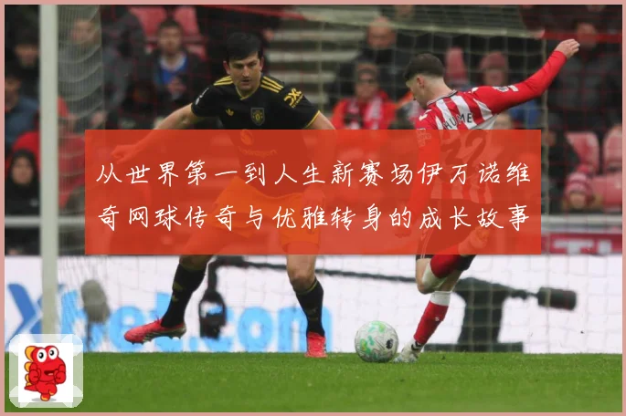 从世界第一到人生新赛场伊万诺维奇网球传奇与优雅转身的成长故事解析