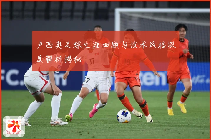 卢西奥足球生涯回顾与技术风格深度解析揭秘