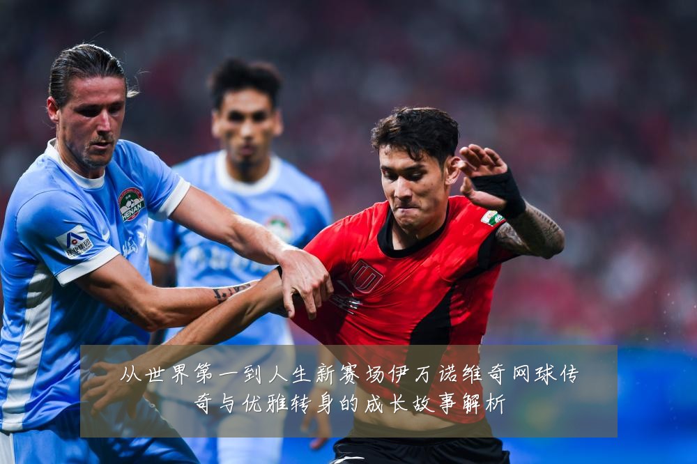 从世界第一到人生新赛场伊万诺维奇网球传奇与优雅转身的成长故事解析